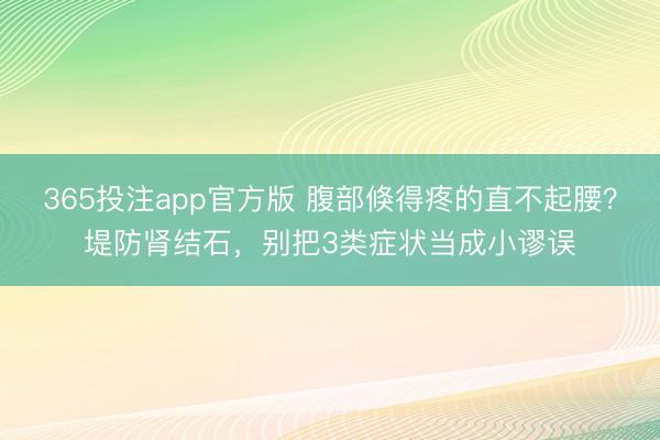 365投注app官方版 腹部倏得疼的直不起腰？堤防肾结石，别把3类症状当成小谬误
