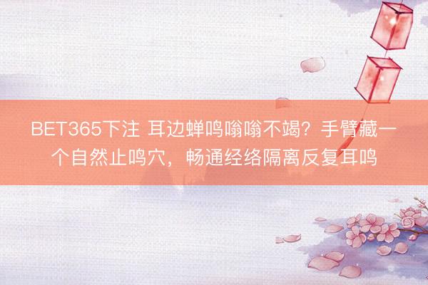 BET365下注 耳边蝉鸣嗡嗡不竭？手臂藏一个自然止鸣穴，畅通经络隔离反复耳鸣