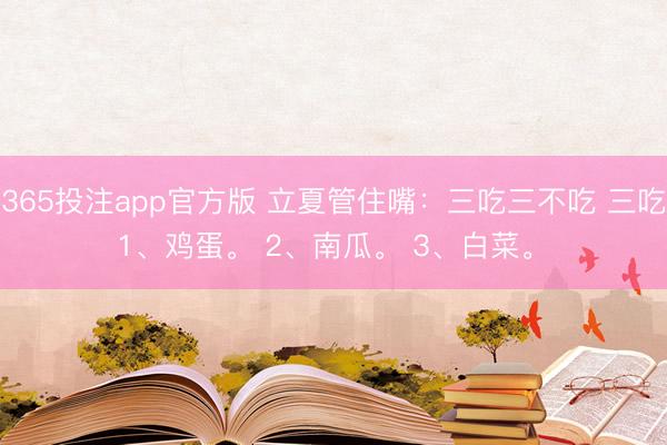 365投注app官方版 立夏管住嘴：三吃三不吃 三吃 1、鸡蛋。 2、南瓜。 3、白菜。 ​