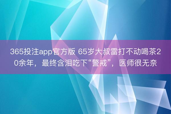 365投注app官方版 65岁大叔雷打不动喝茶20余年，最终含泪吃下“警戒”，医师很无奈