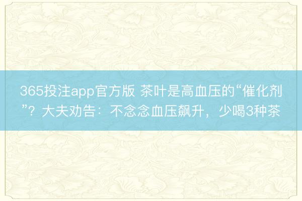 365投注app官方版 茶叶是高血压的“催化剂”？大夫劝告：不念念血压飙升，少喝3种茶