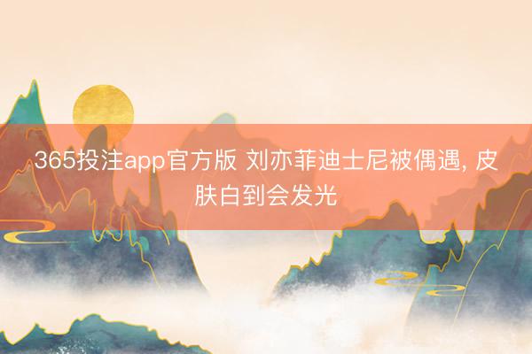 365投注app官方版 刘亦菲迪士尼被偶遇， 皮肤白到会发光