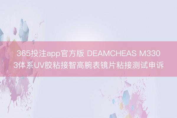 365投注app官方版 DEAMCHEAS M3303体系UV胶粘接智高腕表镜片粘接测试申诉