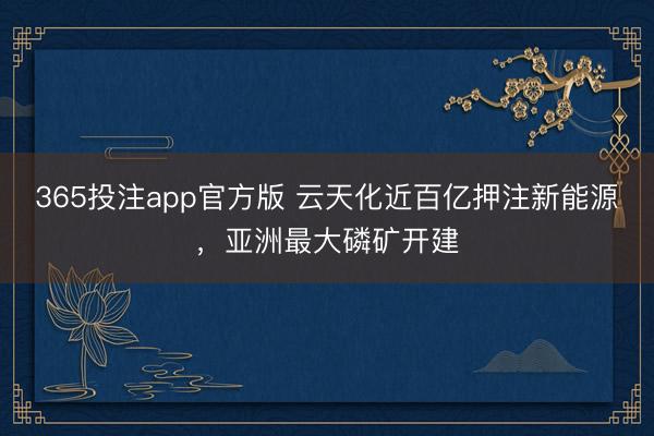 365投注app官方版 云天化近百亿押注新能源，亚洲最大磷矿开建