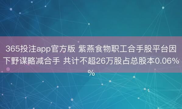 365投注app官方版 紫燕食物职工合手股平台因下野谋略减合手 共计不超26万股占总股本0.06%