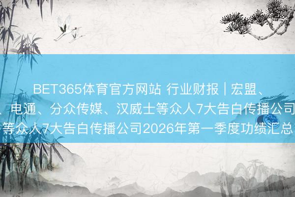 BET365体育官方网站 行业财报 | 宏盟、WPP、阳狮、蓝色光标、电通、分众传媒、汉威士等众人7大告白传播公司2026年第一季度功绩汇总