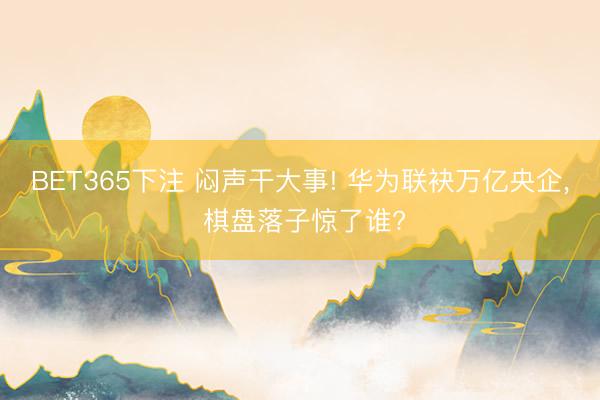 BET365下注 闷声干大事! 华为联袂万亿央企， 棋盘落子惊了谁?