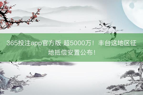 365投注app官方版 超5000万！丰台这地区征地抵偿安置公布！