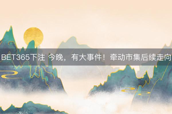 BET365下注 今晚，有大事件！牵动市集后续走向