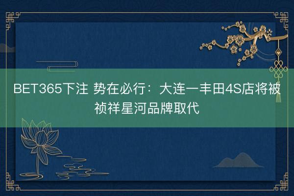 BET365下注 势在必行：大连一丰田4S店将被祯祥星河品牌取代