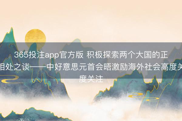365投注app官方版 积极探索两个大国的正确相处之谈——中好意思元首会晤激励海外社会高度关注