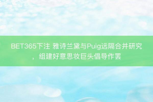BET365下注 雅诗兰黛与Puig远隔合并研究，组建好意思妆巨头倡导作罢