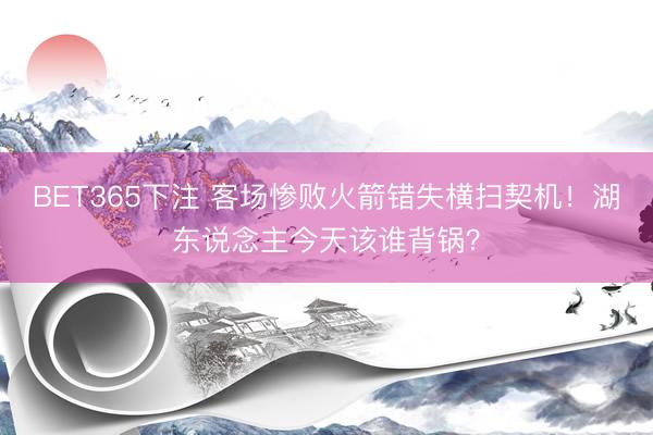BET365下注 客场惨败火箭错失横扫契机！湖东说念主今天该谁背锅？