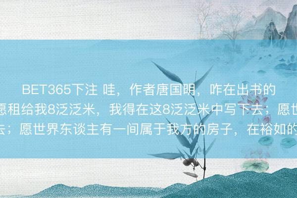 BET365下注 哇，作者唐国明，咋在出书的《零乡》里说：世界只愿租给我8泛泛米，我得在这8泛泛米中写下去；愿世界东谈主有一间属于我方的房子，在裕如的贫苦里能生儿育女
