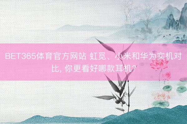 BET365体育官方网站 虹觅、小米和华为实机对比， 你更看好哪款耳机?