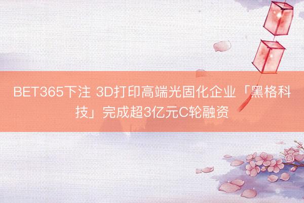 BET365下注 3D打印高端光固化企业「黑格科技」完成超3亿元C轮融资