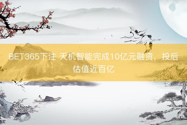 BET365下注 天机智能完成10亿元融资，投后估值近百亿