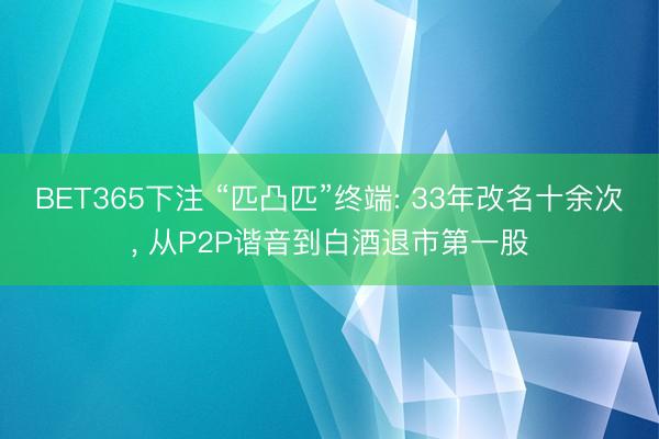 BET365下注 “匹凸匹”终端: 33年改名十余次， 从P2P谐音到白酒退市第一股