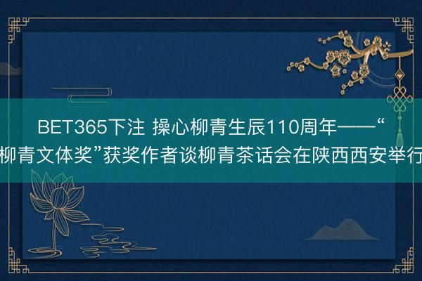 BET365下注 操心柳青生辰110周年——“柳青文体奖”获奖作者谈柳青茶话会在陕西西安举行