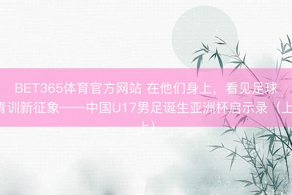 BET365体育官方网站 在他们身上，看见足球青训新征象——中国U17男足诞生亚洲杯启示录（上）