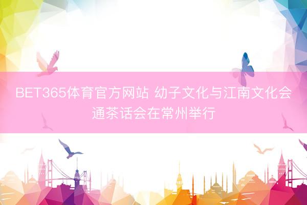 BET365体育官方网站 幼子文化与江南文化会通茶话会在常州举行