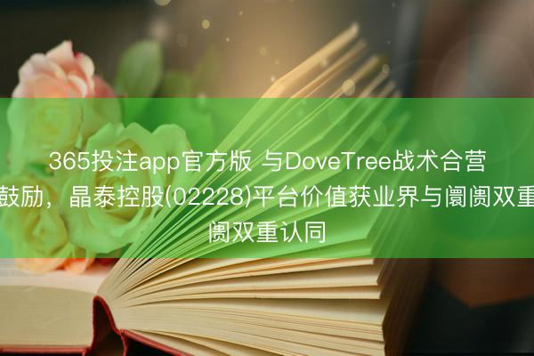 365投注app官方版 与DoveTree战术合营纵深鼓励，晶泰控股(02228)平台价值获业界与阛阓双重认同