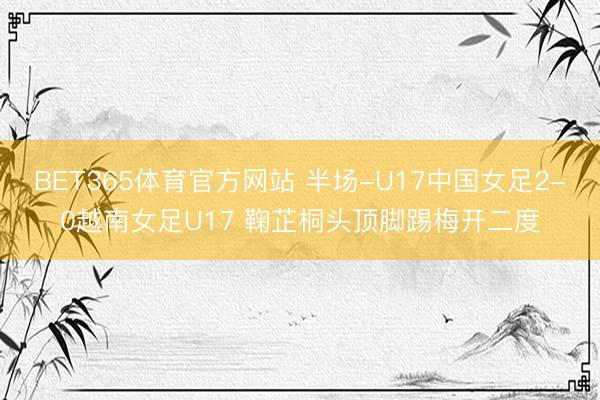BET365体育官方网站 半场-U17中国女足2-0越南女足U17 鞠芷桐头顶脚踢梅开二度