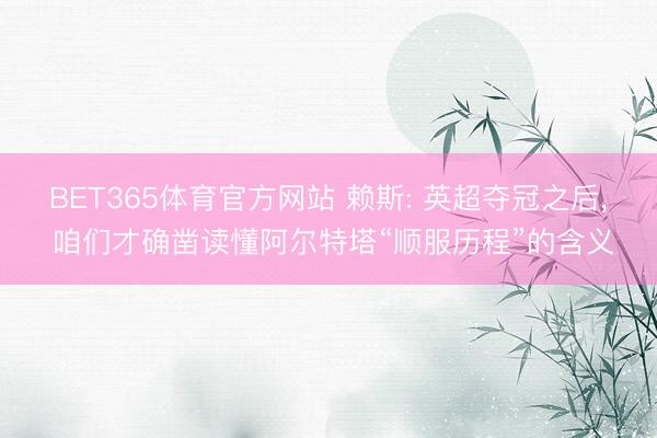 BET365体育官方网站 赖斯: 英超夺冠之后， 咱们才确凿读懂阿尔特塔“顺服历程”的含义