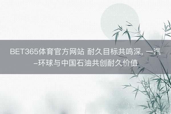 BET365体育官方网站 耐久目标共鸣深， 一汽-环球与中国石油共创耐久价值