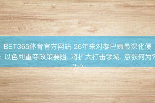BET365体育官方网站 26年来对黎巴嫩最深化侵: 以色列重夺政策要隘， 将扩大打击领域， 意欲何为?
