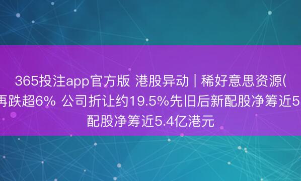 365投注app官方版 港股异动 | 稀好意思资源(09936)再跌超6% 公司折让约19.5%先旧后新配股净筹近5.4亿港元