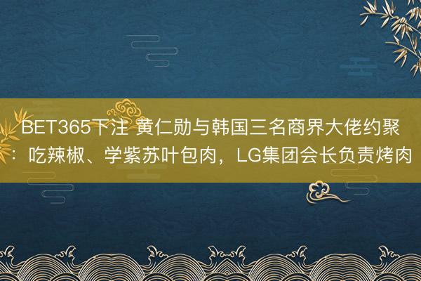 BET365下注 黄仁勋与韩国三名商界大佬约聚：吃辣椒、学紫苏叶包肉，LG集团会长负责烤肉