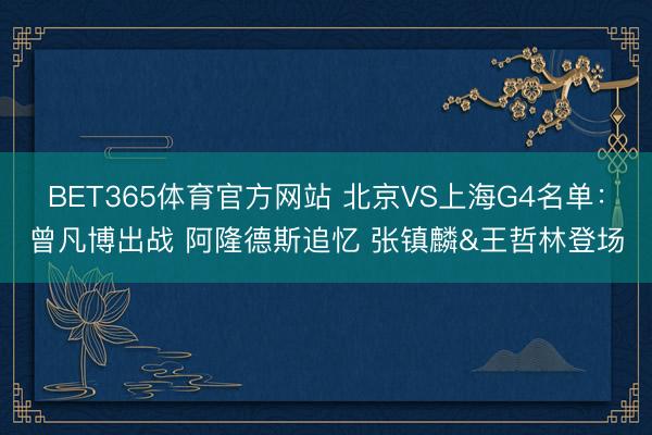 BET365体育官方网站 北京VS上海G4名单：曾凡博出战 阿隆德斯追忆 张镇麟&王哲林登场