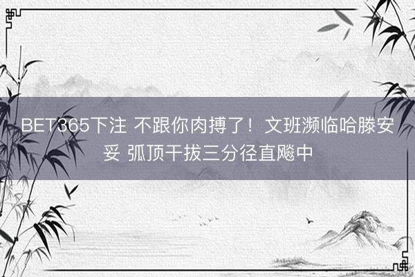 BET365下注 不跟你肉搏了！文班濒临哈滕安妥 弧顶干拔三分径直飚中