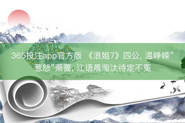 365投注app官方版 《浪姐7》四公， 温峥嵘“惹怒”萧蔷， 江语晨淘汰待定不冤