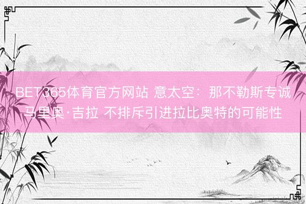 BET365体育官方网站 意太空:那不勒斯专诚马里奥·吉拉 不排斥引进拉比奥特的可能性