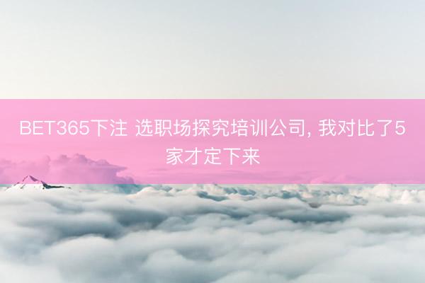 BET365下注 选职场探究培训公司， 我对比了5家才定下来