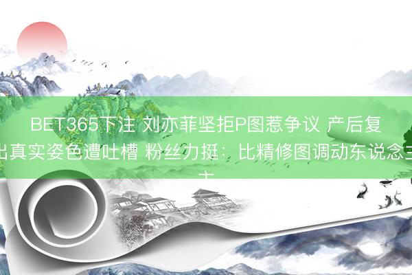 BET365下注 刘亦菲坚拒P图惹争议 产后复出真实姿色遭吐槽 粉丝力挺：比精修图调动东说念主
