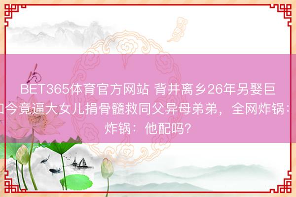 BET365体育官方网站 背井离乡26年另娶巨室女,如今竟逼大女儿捐骨髓救同父异母弟弟,全网炸锅:他配吗?