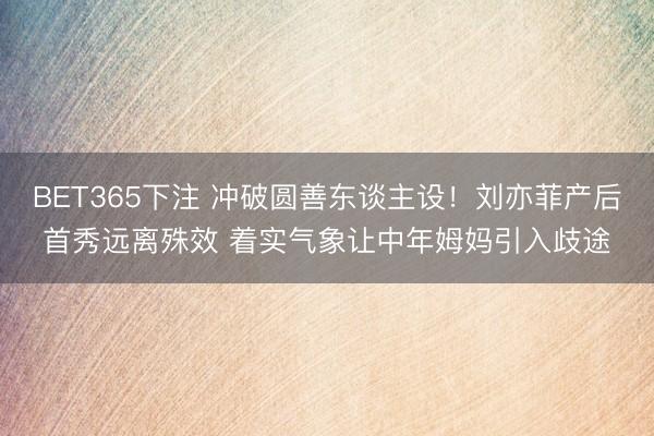 BET365下注 冲破圆善东谈主设！刘亦菲产后首秀远离殊效 着实气象让中年姆妈引入歧途