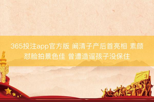 365投注app官方版 阚清子产后首亮相 素颜怼脸拍景色佳 曾遭造谣孩子没保住