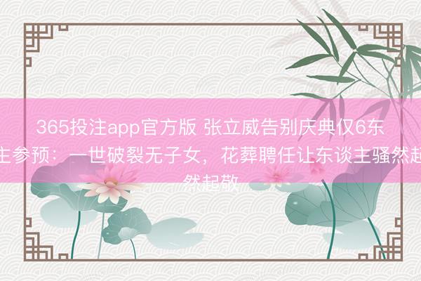 365投注app官方版 张立威告别庆典仅6东谈主参预：一世破裂无子女，花葬聘任让东谈主骚然起敬