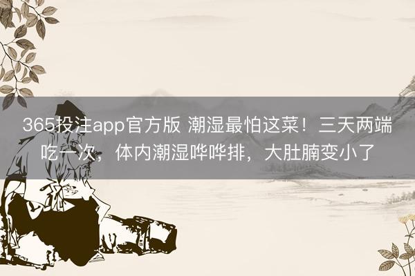 365投注app官方版 潮湿最怕这菜!三天两端吃一次,体内潮湿哗哗排,大肚腩变小了