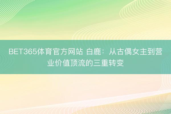 BET365体育官方网站 白鹿:从古偶女主到营业价值顶流的三重转变