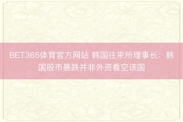 BET365体育官方网站 韩国往来所理事长：韩国股市暴跌并非外资看空该国