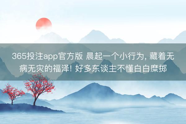 365投注app官方版 晨起一个小行为， 藏着无病无灾的福泽! 好多东谈主不懂白白糜掷