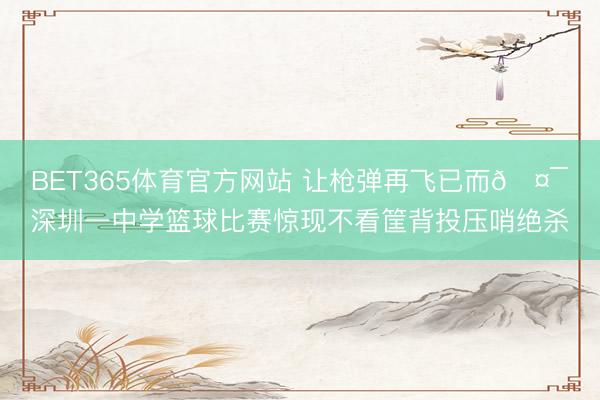 BET365体育官方网站 让枪弹再飞已而🤯深圳一中学篮球比赛惊现不看筐背投压哨绝杀