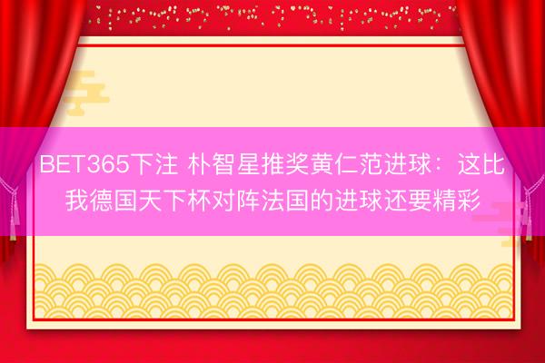 BET365下注 朴智星推奖黄仁范进球：这比我德国天下杯对阵法国的进球还要精彩