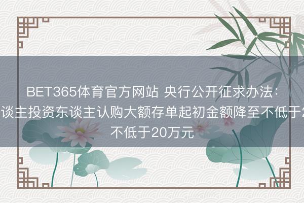 BET365体育官方网站 央行公开征求办法:将个东谈主投资东谈主认购大额存单起初金额降至不低于20万元