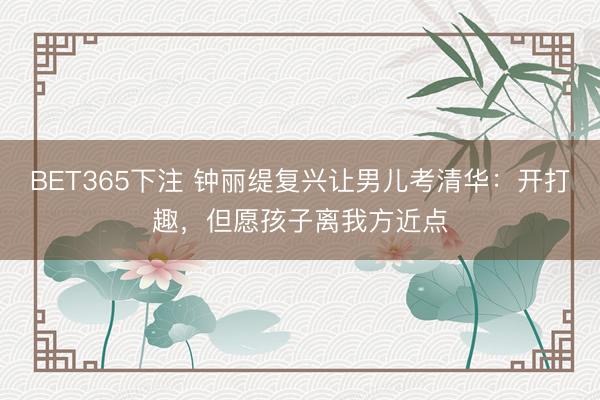 BET365下注 钟丽缇复兴让男儿考清华:开打趣,但愿孩子离我方近点
